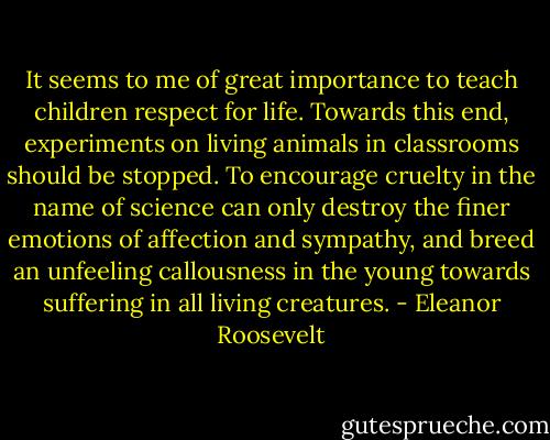 It seems to me of great importance to teach children respect for life. Towards this end, experiments on living animals in classrooms should be stopped. To encourage cruelty in the name of science can only destroy the finer emotions of affection and sympathy, and breed an unfeeling callousness in the young towards suffering in all living creatures. - Eleanor Roosevelt