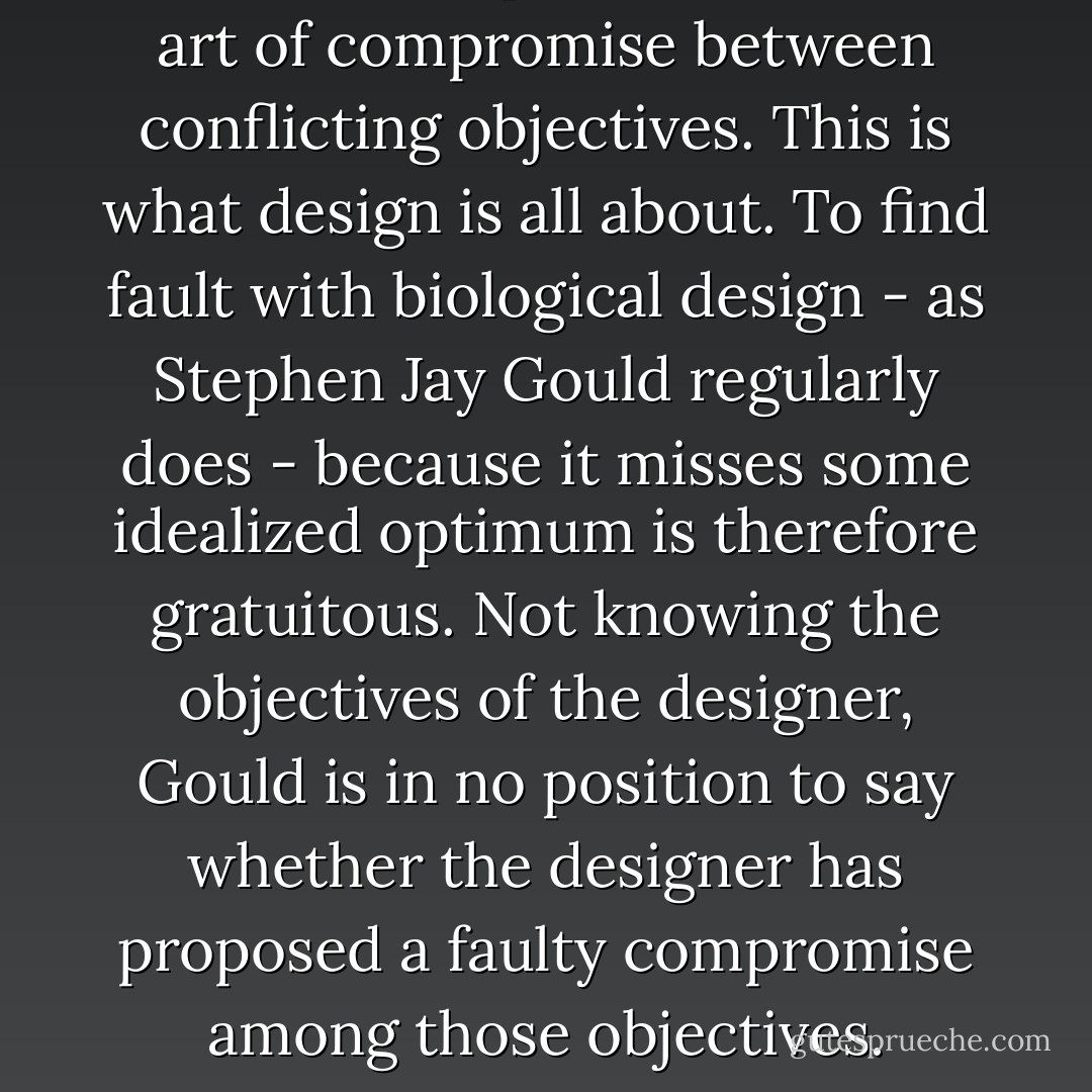 Constrained optimization is the art of compromise between conflicting objectives. This is what design is all about. To find fault with biological design - as Stephen Jay Gould regularly does - because it misses some idealized optimum is therefore gratuitous. Not knowing the objectives of the designer, Gould is in no position to say whether the designer has proposed a faulty compromise among those objectives. - William A. Dembski