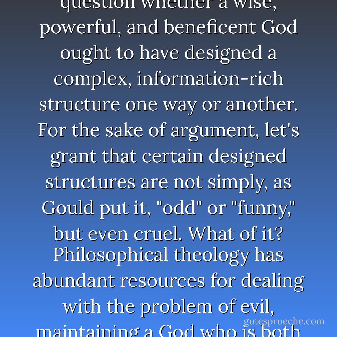 Even if the intelligent design of some structure has been established, it still is a separate question whether a wise, powerful, and beneficent God ought to have designed a complex, information-rich structure one way or another. For the sake of argument, let's grant that certain designed structures are not simply, as Gould put it, "odd" or "funny," but even cruel. What of it? Philosophical theology has abundant resources for dealing with the problem of evil, maintaining a God who is both omnipotent and benevolent in the face of evil. - William A. Dembski