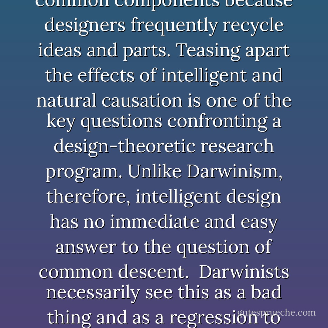 To establish evolutionary interrelatedness invariably requires exhibiting similarities between organisms. Within Darwinism, there's only one way to connect such similarities, and that's through descent with modification driven by the Darwinian mechanism. But within a design-theoretic framework, this possibility, though not precluded, is also not the only game in town. It's possible for descent with modification instead to be driven by telic processes inherent in nature (and thus by a form of design). Alternatively, it's possible that the similarities are not due to descent at all but result from a similarity of conception, just as designed objects like your TV, radio, and computer share common components because designers frequently recycle ideas and parts. Teasing apart the effects of intelligent and natural causation is one of the key questions confronting a design-theoretic research program. Unlike Darwinism, therefore, intelligent design has no immediate and easy answer to the question of common descent.<br /><br />Darwinists necessarily see this as a bad thing and as a regression to ignorance. From the design theorists' perspective, however, frank admissions of ignorance are much to be preferred to overconfident claims to knowledge that in the end cannot be adequately justified. Despite advertisements to the contrary, science is not a juggernaut that relentlessly pushes back the frontiers of knowledge. Rather, science is an interconnected web of theoretical and factual claims about the world that are constantly being revised and for which changes in one portion of the web can induce radical changes in another. In particular, science regularly confronts the problem of having to retract claims that it once confidently asserted. - William A. Dembski