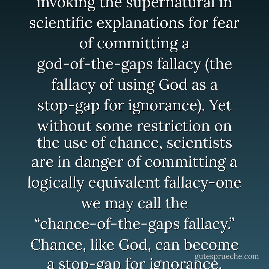 Scientists rightly resist invoking the supernatural in scientific explanations for fear of committing a god-of-the-gaps fallacy (the fallacy of using God as a stop-gap for ignorance). Yet without some restriction on the use of chance, scientists are in danger of committing a logically equivalent fallacy-one we may call the “chance-of-the-gaps fallacy.” Chance, like God, can become a stop-gap for ignorance. - William A. Dembski