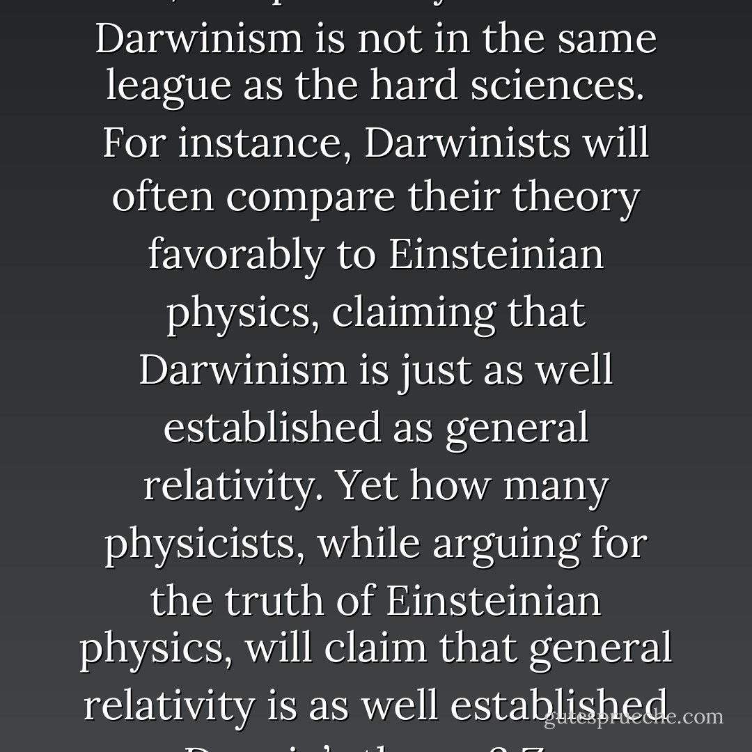 Regardless of one's point of view, it's quite easy to see that Darwinism is not in the same league as the hard sciences. For instance, Darwinists will often compare their theory favorably to Einsteinian physics, claiming that Darwinism is just as well established as general relativity. Yet how many physicists, while arguing for the truth of Einsteinian physics, will claim that general relativity is as well established as Darwin’s theory? Zero. - William A. Dembski