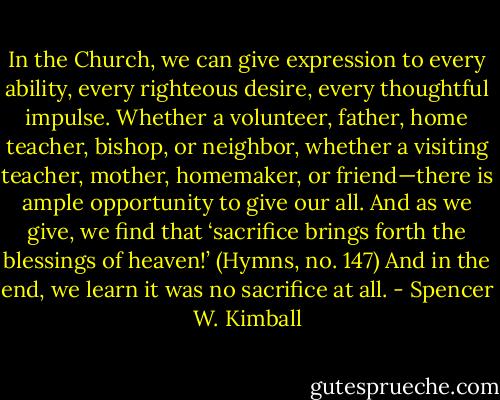 In the Church, we can give expression to every ability, every righteous desire, every thoughtful impulse. Whether a volunteer, father, home teacher, bishop, or neighbor, whether a visiting teacher, mother, homemaker, or friend—there is ample opportunity to give our all. And as we give, we find that ‘sacrifice brings forth the blessings of heaven!’ (Hymns, no. 147) And in the end, we learn it was no sacrifice at all. - Spencer W. Kimball