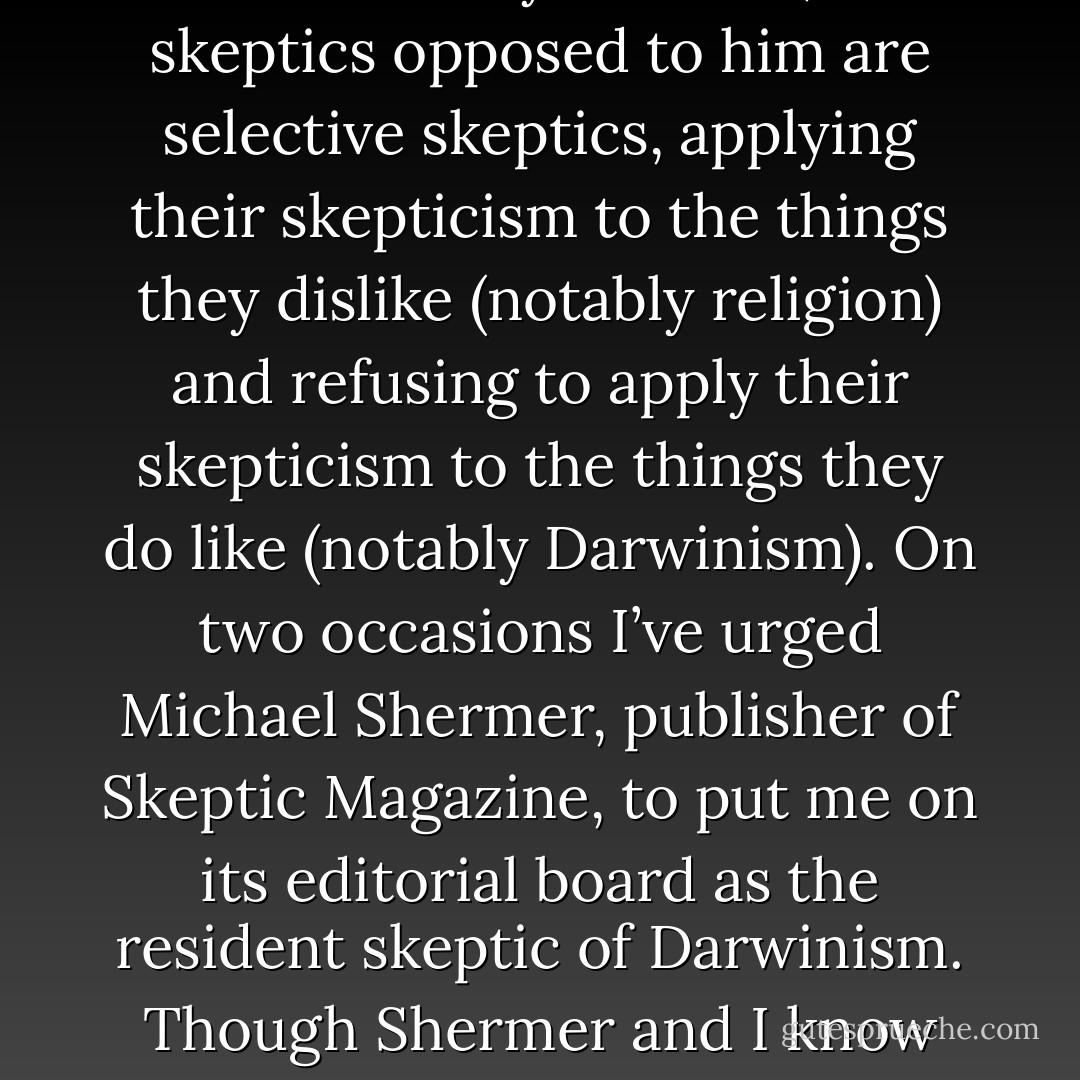 <a href="https://www.goodreads.com/author/show/12903.Johnson" title="Johnson" rel="nofollow noopener">Johnson</a> is a radical skeptic, insisting, in the best Socratic tradition, that everything be put on the table for examination. By contrast, most skeptics opposed to him are selective skeptics, applying their skepticism to the things they dislike (notably religion) and refusing to apply their skepticism to the things they do like (notably Darwinism). On two occasions I’ve urged <a href="https://www.goodreads.com/author/show/47788.Michael_Shermer" title="Michael Shermer" rel="nofollow noopener">Michael Shermer</a>, publisher of Skeptic Magazine, to put me on its editorial board as the resident skeptic of Darwinism. Though Shermer and I know each other and are quite friendly, he never got back to me about joining his editorial board. - William A. Dembski