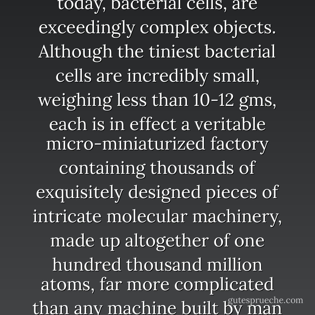 Molecular biology has shown that even the simplest of all living systems on the earth today, bacterial cells, are exceedingly complex objects. Although the tiniest bacterial cells are incredibly small, weighing less than 10-12 gms, each is in effect a veritable micro-miniaturized factory containing thousands of exquisitely designed pieces of intricate molecular machinery, made up altogether of one hundred thousand million atoms, far more complicated than any machine built by man and absolutely without parallel in the nonliving world. - Michael Denton