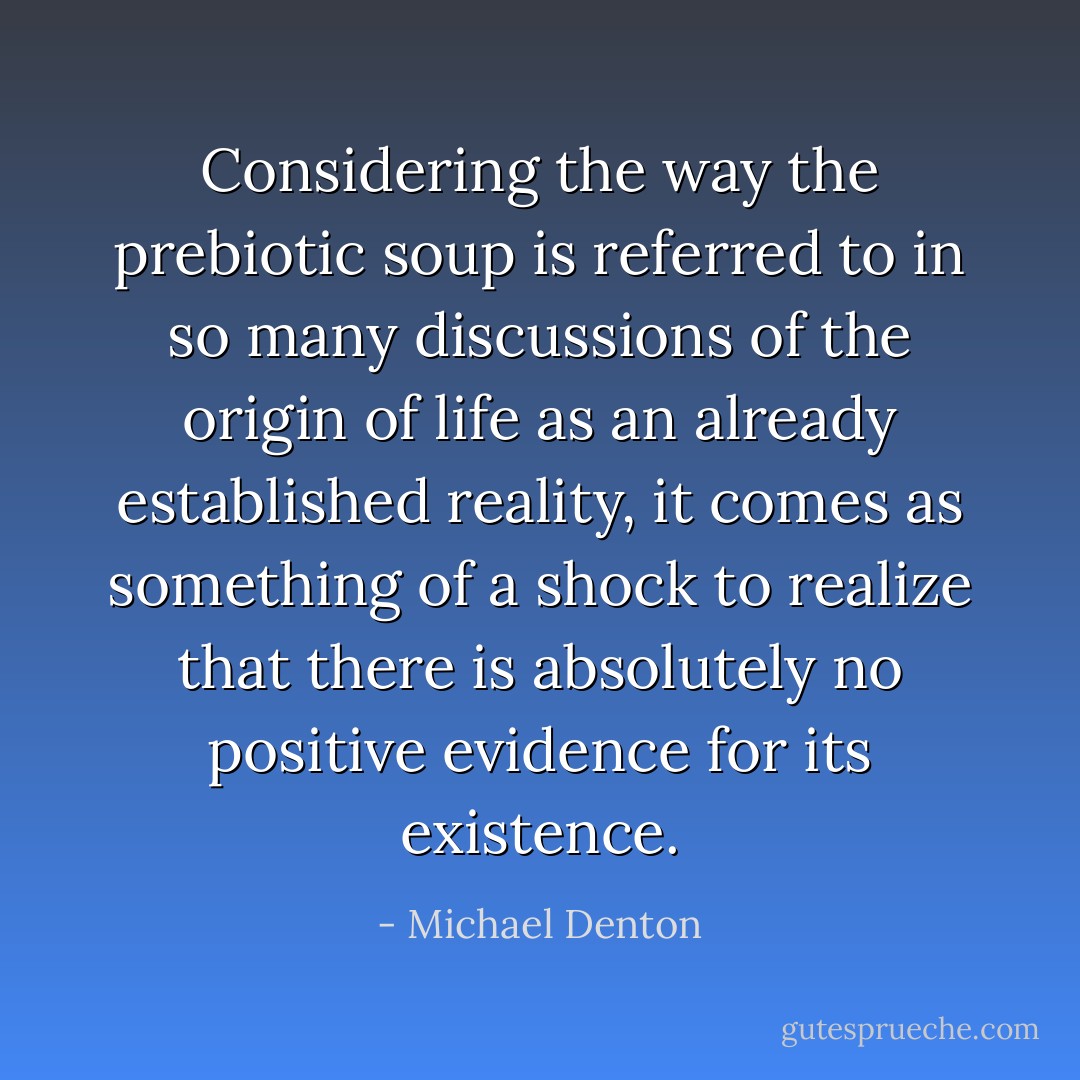Considering the way the prebiotic soup is referred to in so many discussions of the origin of life as an already established reality, it comes as something of a shock to realize that there is absolutely no positive evidence for its existence. - Michael Denton