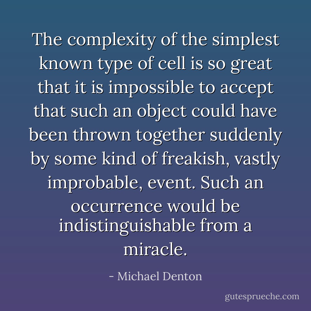 The complexity of the simplest known type of cell is so great that it is impossible to accept that such an object could have been thrown together suddenly by some kind of freakish, vastly improbable, event. Such an occurrence would be indistinguishable from a miracle. - Michael Denton