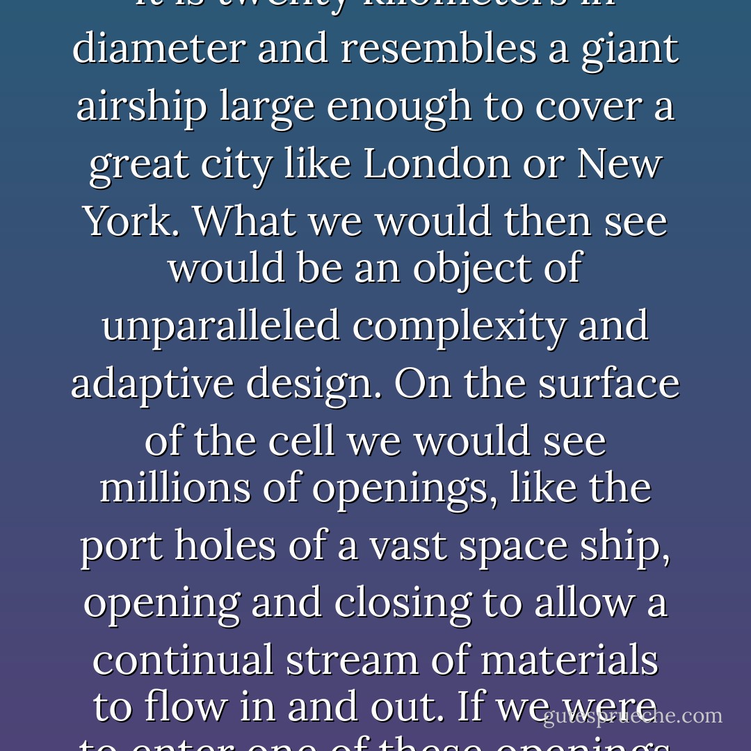 To grasp the reality of life as it has been revealed by molecular biology, we must magnify a cell a thousand million times until it is twenty kilometers in diameter and resembles a giant airship large enough to cover a great city like London or New York. What we would then see would be an object of unparalleled complexity and adaptive design. On the surface of the cell we would see millions of openings, like the port holes of a vast space ship, opening and closing to allow a continual stream of materials to flow in and out. If we were to enter one of these openings we would find ourselves in a world of supreme technology and bewildering complexity. - Michael Denton