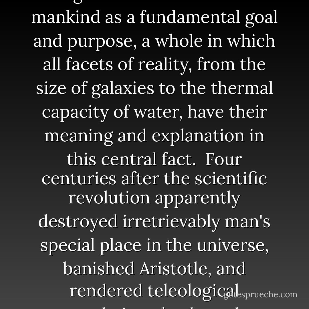 In the discoveries of science the harmony of the spheres is also now the harmony of life. And as the eerie illumination of science penetrates evermore deeply into the order of nature, the cosmos appears increasingly to be a vast system finely tuned to generate life and organisms of biology very similar, perhaps identical, to ourselves. All the evidence available in the biological sciences supports the core proposition of traditional natural theology - that the cosmos is a specially designed whole with life and mankind as a fundamental goal and purpose, a whole in which all facets of reality, from the size of galaxies to the thermal capacity of water, have their meaning and explanation in this central fact.<br /><br />Four centuries after the scientific revolution apparently destroyed irretrievably man's special place in the universe, banished Aristotle, and rendered teleological speculation obsolete, the relentless stream of discovery has turned dramatically in favor of teleology and design, and the doctrine of the microcosm is reborn. As I hope the evidence presented in this book has shown, science, which has been for centuries the great ally of atheism and skepticism, has become at last, in the final days of the second millennium, what Newton and many of its early advocates had so fervently wished - the "defender of the anthropocentric faith. - Michael Denton