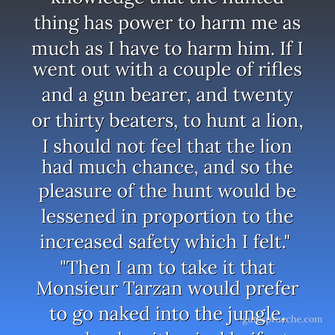 I do not understand exactly what you mean by fear," said Tarzan. "Like lions, fear is a different thing in different men, but to me the only pleasure in the hunt is the knowledge that the hunted thing has power to harm me as much as I have to harm him. If I went out with a couple of rifles and a gun bearer, and twenty or thirty beaters, to hunt a lion, I should not feel that the lion had much chance, and so the pleasure of the hunt would be lessened in proportion to the increased safety which I felt."<br /><br />"Then I am to take it that Monsieur Tarzan would prefer to go naked into the jungle, armed only with a jackknife, to kill the king of beasts," laughed the other good naturedly, but with the merest touch of sarcasm in his tone.<br /><br />"And a piece of rope," added Tarzan. - Edgar Rice Burroughs