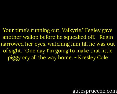 Your time's running out, Valkyrie." Fegley gave another wallop before he squeaked off. <br /><br />Regin narrowed her eyes, watching him till he was out of sight. "One day I'm going to make that little piggy cry all the way home. - Kresley Cole