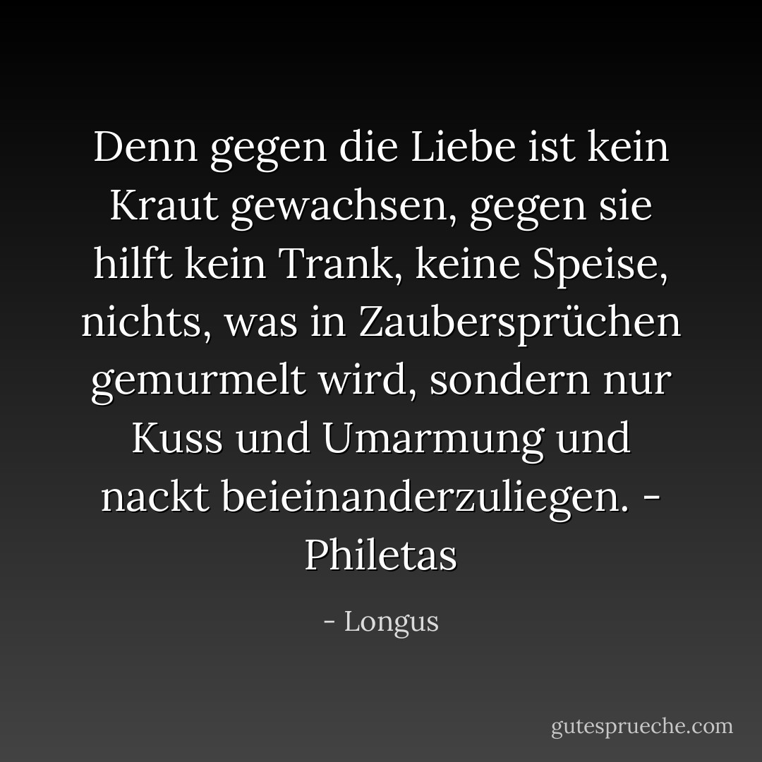 Denn gegen die Liebe ist kein Kraut gewachsen, gegen sie hilft kein Trank, keine Speise, nichts, was in Zaubersprüchen gemurmelt wird, sondern nur Kuss und Umarmung und nackt beieinanderzuliegen.<br />- Philetas - Longus