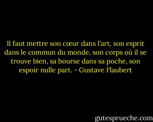 Il faut mettre son cœur dans l'art, son esprit dans le commun du monde, son corps où il se trouve bien, sa bourse dans sa poche, son espoir nulle part. - Gustave Flaubert