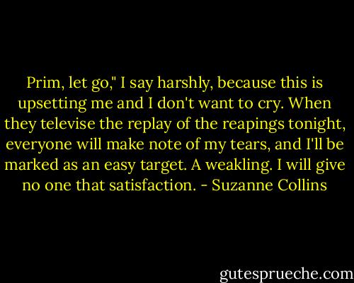 Prim, let go," I say harshly, because this is upsetting me and I don't want to cry. When they televise the replay of the reapings tonight, everyone will make note of my tears, and I'll be marked as an easy target. A weakling. I will give no one that satisfaction. - Suzanne Collins