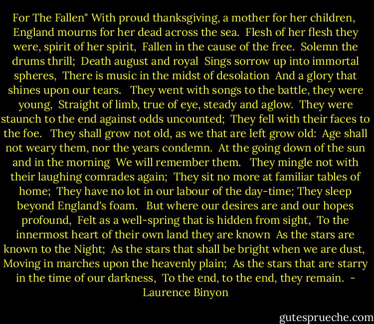 For The Fallen"<br />With proud thanksgiving, a mother for her children, <br />England mourns for her dead across the sea. <br />Flesh of her flesh they were, spirit of her spirit, <br />Fallen in the cause of the free. <br />Solemn the drums thrill; <br />Death august and royal <br />Sings sorrow up into immortal spheres, <br />There is music in the midst of desolation <br />And a glory that shines upon our tears. <br /><br />They went with songs to the battle, they were young, <br />Straight of limb, true of eye, steady and aglow. <br />They were staunch to the end against odds uncounted; <br />They fell with their faces to the foe. <br /><br />They shall grow not old, as we that are left grow old: <br />Age shall not weary them, nor the years condemn. <br />At the going down of the sun and in the morning <br />We will remember them. <br /><br />They mingle not with their laughing comrades again; <br />They sit no more at familiar tables of home; <br />They have no lot in our labour of the day-time; They sleep beyond England's foam. <br /><br />But where our desires are and our hopes profound, <br />Felt as a well-spring that is hidden from sight, <br />To the innermost heart of their own land they are known <br />As the stars are known to the Night; <br />As the stars that shall be bright when we are dust, <br />Moving in marches upon the heavenly plain; <br />As the stars that are starry in the time of our darkness, <br />To the end, to the end, they remain.  - Laurence Binyon