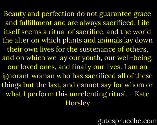 Beauty and perfection do not guarantee grace and fulfillment and are always sacrificed. Life itself seems a ritual of sacrifice, and the world the alter on which plants and animals lay down their own lives for the sustenance of others, and on which we lay our youth, our well-being, our loved ones, and finally our lives. I am an ignorant woman who has sacrificed all of these things but the last, and cannot say for whom or what I perform this unrelenting ritual. - Kate Horsley
