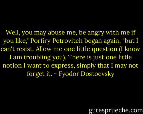 Well, you may abuse me, be angry with me if you like," Porfiry Petrovitch began again, "but I can't resist. Allow me one little question (I know I am troubling you). There is just one little notion I want to express, simply that I may not forget it. - Fyodor Dostoevsky