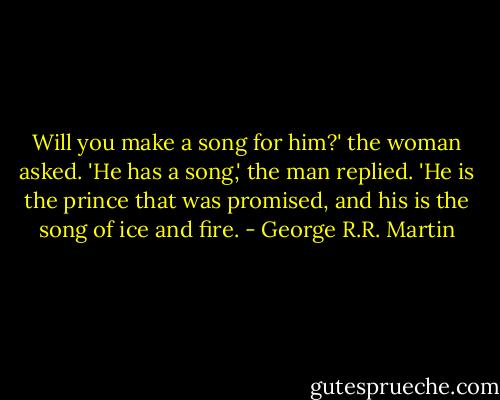 Will you make a song for him?' the woman asked.<br />'He has a song,' the man replied. 'He is the prince that was promised, and his is the song of ice and fire. - George R.R. Martin