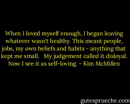 When I loved myself enough, I began leaving whatever wasn't healthy. This meant people, jobs, my own beliefs and habits - anything that kept me small. <br /><br />My judgement called it disloyal. Now I see it as self-loving. - Kim McMillen