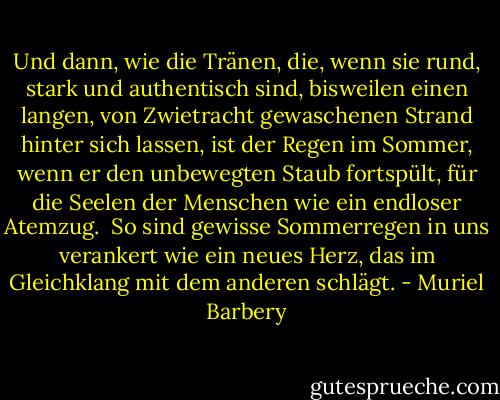 Und dann, wie die Tränen, die, wenn sie rund, stark und authentisch sind, bisweilen einen langen, von Zwietracht gewaschenen Strand hinter sich lassen, ist der Regen im Sommer, wenn er den unbewegten Staub fortspült, für die Seelen der Menschen wie ein endloser Atemzug.<br /><br />So sind gewisse Sommerregen in uns verankert wie ein neues Herz, das im Gleichklang mit dem anderen schlägt. - Muriel Barbery