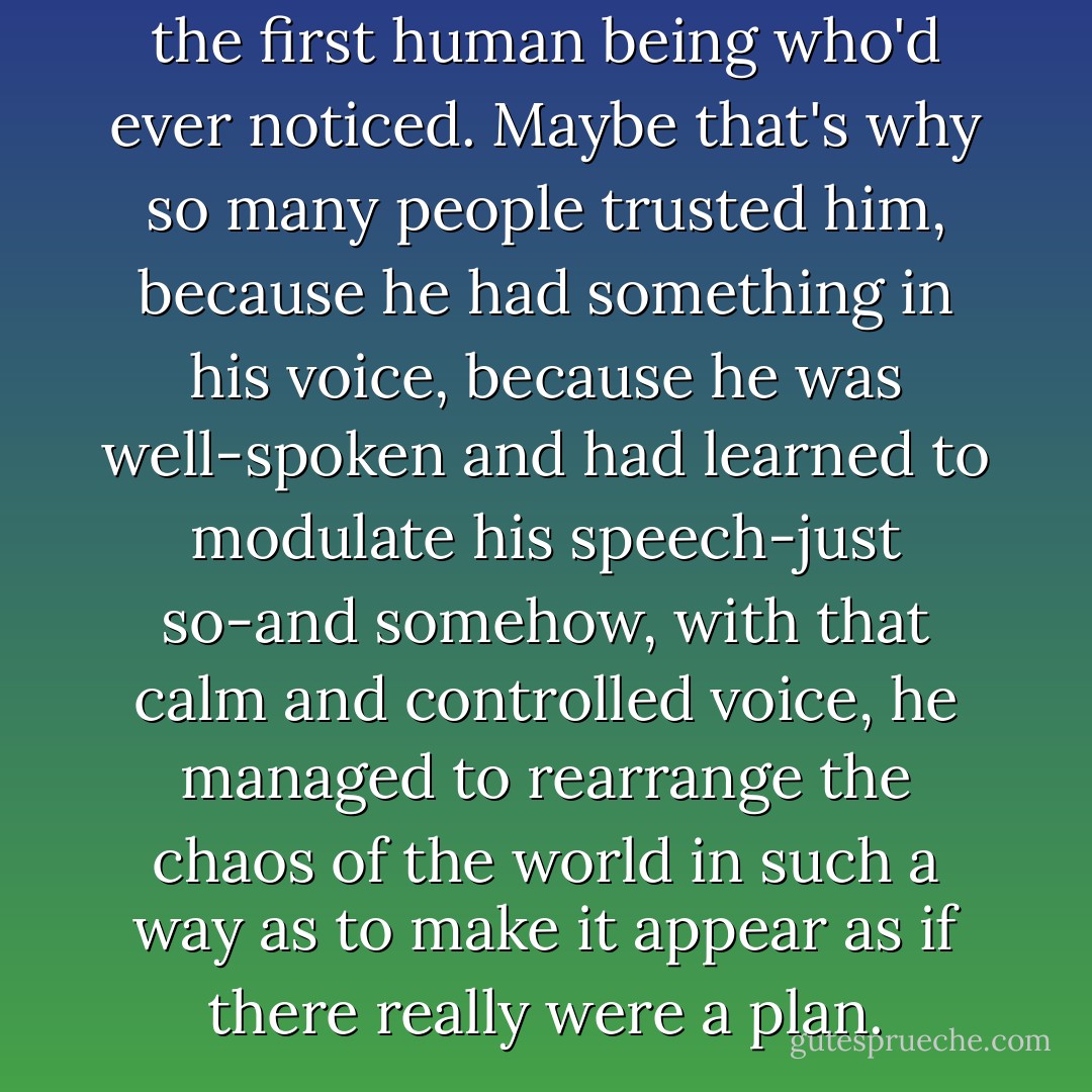 Because he said it as if he was the first human being who'd ever noticed. Maybe that's why so many people trusted him, because he had something in his voice, because he was well-spoken and had learned to modulate his speech-just so-and somehow, with that calm and controlled voice, he managed to rearrange the chaos of the world in such a way as to make it appear as if there really were a plan. - Benjamin Alire Sáenz
