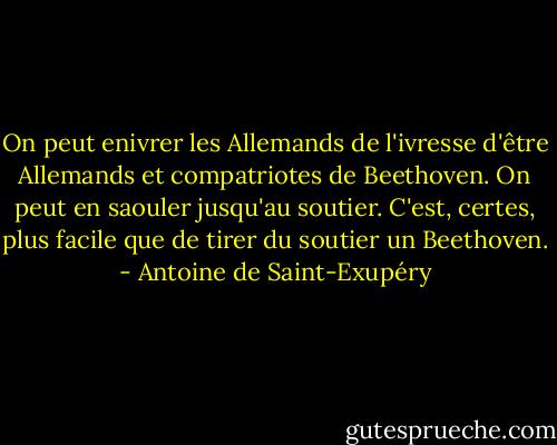 On peut enivrer les Allemands de l'ivresse d'être Allemands et compatriotes de Beethoven. On peut en saouler jusqu'au soutier. C'est, certes, plus facile que de tirer du soutier un Beethoven. - Antoine de Saint-Exupéry