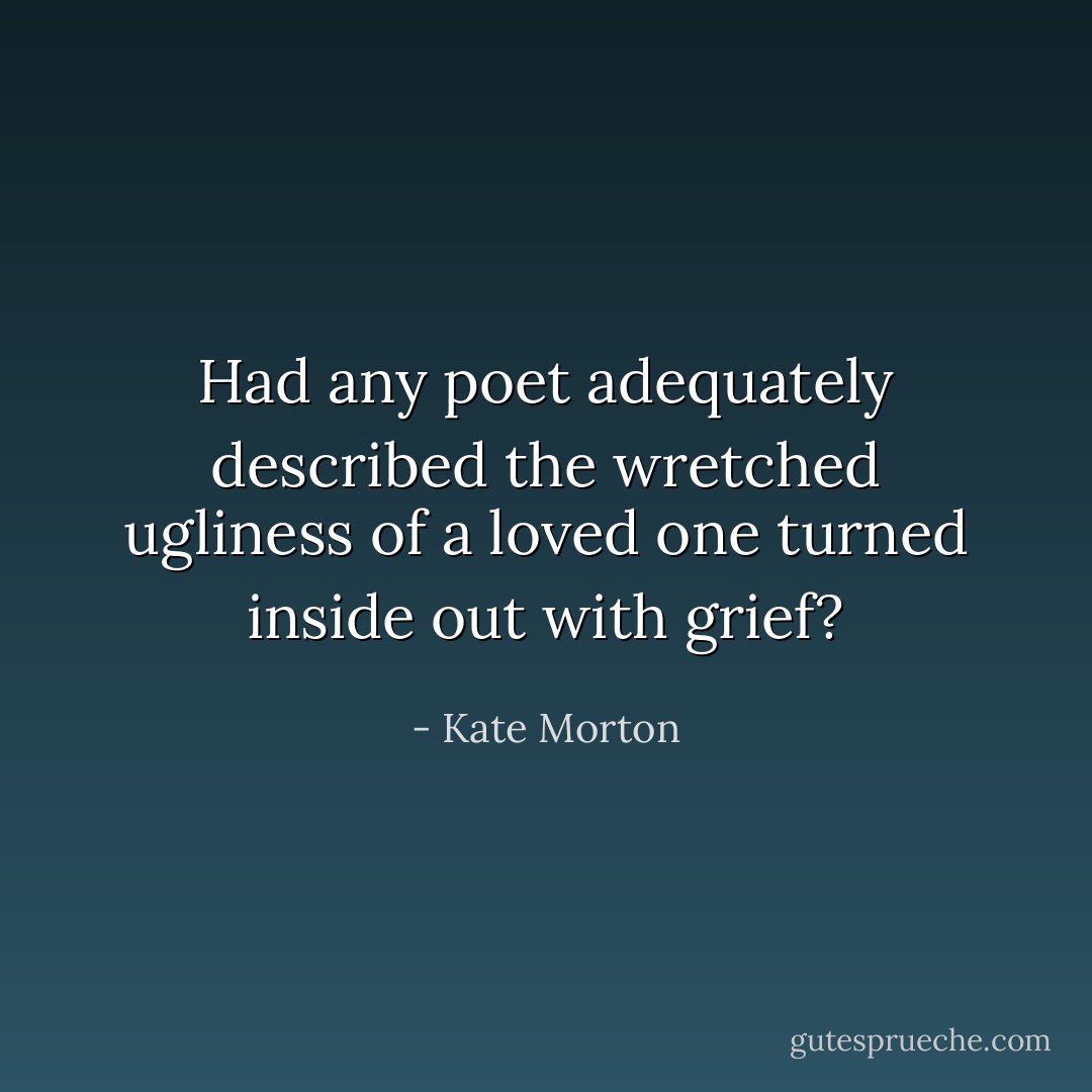 Had any poet adequately described the wretched ugliness of a loved one turned inside out with grief? - Kate Morton