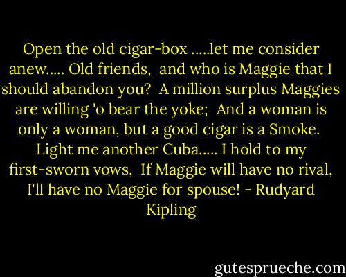 Open the old cigar-box .....let me consider anew..... Old friends, <br />and who is Maggie that I should abandon you? <br />A million surplus Maggies are willing 'o bear the yoke; <br />And a woman is only a woman, but a good cigar is a Smoke. <br />Light me another Cuba..... I hold to my first-sworn vows, <br />If Maggie will have no rival, I'll have no Maggie for spouse! - Rudyard Kipling