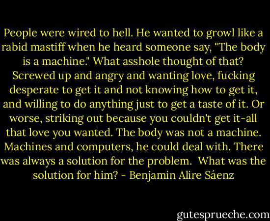 People were wired to hell. He wanted to growl like a rabid mastiff when he heard someone say, "The body is a machine." What asshole thought of that? Screwed up and angry and wanting love, fucking desperate to get it and not knowing how to get it, and willing to do anything just to get a taste of it. Or worse, striking out because you couldn't get it-all that love you wanted. The body was not a machine. Machines and computers, he could deal with. There was always a solution for the problem. <br />What was the solution for him? - Benjamin Alire Sáenz