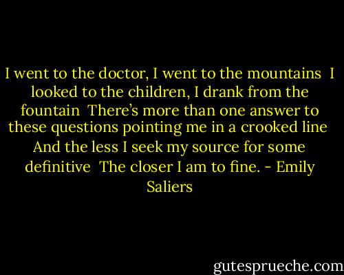 I went to the doctor, I went to the mountains <br />I looked to the children, I drank from the fountain <br />There’s more than one answer to these questions pointing me in a crooked line <br />And the less I seek my source for some definitive <br />The closer I am to fine. - Emily Saliers