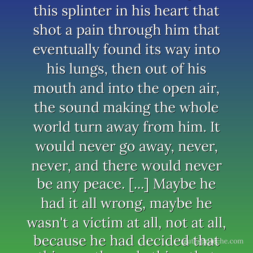 God, it would never go away, this anger, this rage that was like the ceaseless movement of the spring winds through the desert, this knot in his guts, this splinter in his heart that shot a pain through him that eventually found its way into his lungs, then out of his mouth and into the open air, the sound making the whole world turn away from him. It would never go away, never, never, and there would never be any peace. [...] Maybe he had it all wrong, maybe he wasn't a victim at all, not at all, because he had decided that this was the only thing that would ever be truly his, and so he clung to it, would cling to it forever. - Benjamin Alire Sáenz