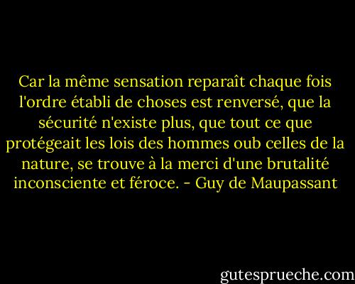 Car la même sensation reparaît chaque fois l'ordre établi de choses est renversé, que la sécurité n'existe plus, que tout ce que protégeait les lois des hommes oub celles de la nature, se trouve à la merci d'une brutalité inconsciente et féroce. - Guy de Maupassant