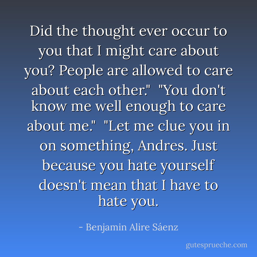 Did the thought ever occur to you that I might care about you? People are allowed to care about each other." <br />"You don't know me well enough to care about me." <br />"Let me clue you in on something, Andres. Just because you hate yourself doesn't mean that I have to hate you. - Benjamin Alire Sáenz