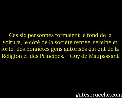 Ces six personnes formaient le fond de la voiture, le côté de la société rentée, sereine et forte, des honnêtes gens autorisés qui ont de la Religion et des Principes. - Guy de Maupassant