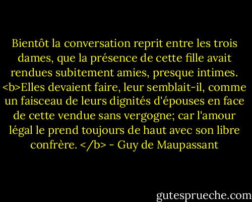 Bientôt la conversation reprit entre les trois dames, que la présence de cette fille avait rendues subitement amies, presque intimes. <b>Elles devaient faire, leur semblait-il, comme un faisceau de leurs dignités d'épouses en face de cette vendue sans vergogne; car l'amour légal le prend toujours de haut avec son libre confrère. </b> - Guy de Maupassant