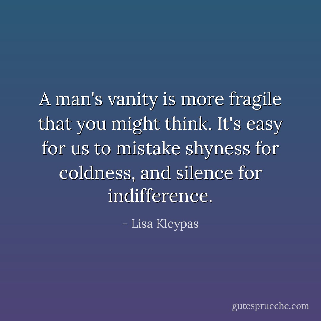 A man's vanity is more fragile that you might think. It's easy for us to mistake shyness for coldness, and silence for indifference. - Lisa Kleypas