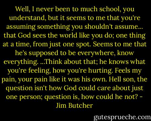 Well, I never been to much school, you understand, but it seems to me that you're assuming something you shouldn't assume... that God sees the world like you do; one thing at a time, from just one spot. Seems to me that he's supposed to be everywhere, know everything. ...Think about that; he knows what you're feeling, how you're hurting. Feels my pain, your pain like it was his own. Hell son, the question isn't how God could care about just one person; question is, how could he not? - Jim Butcher
