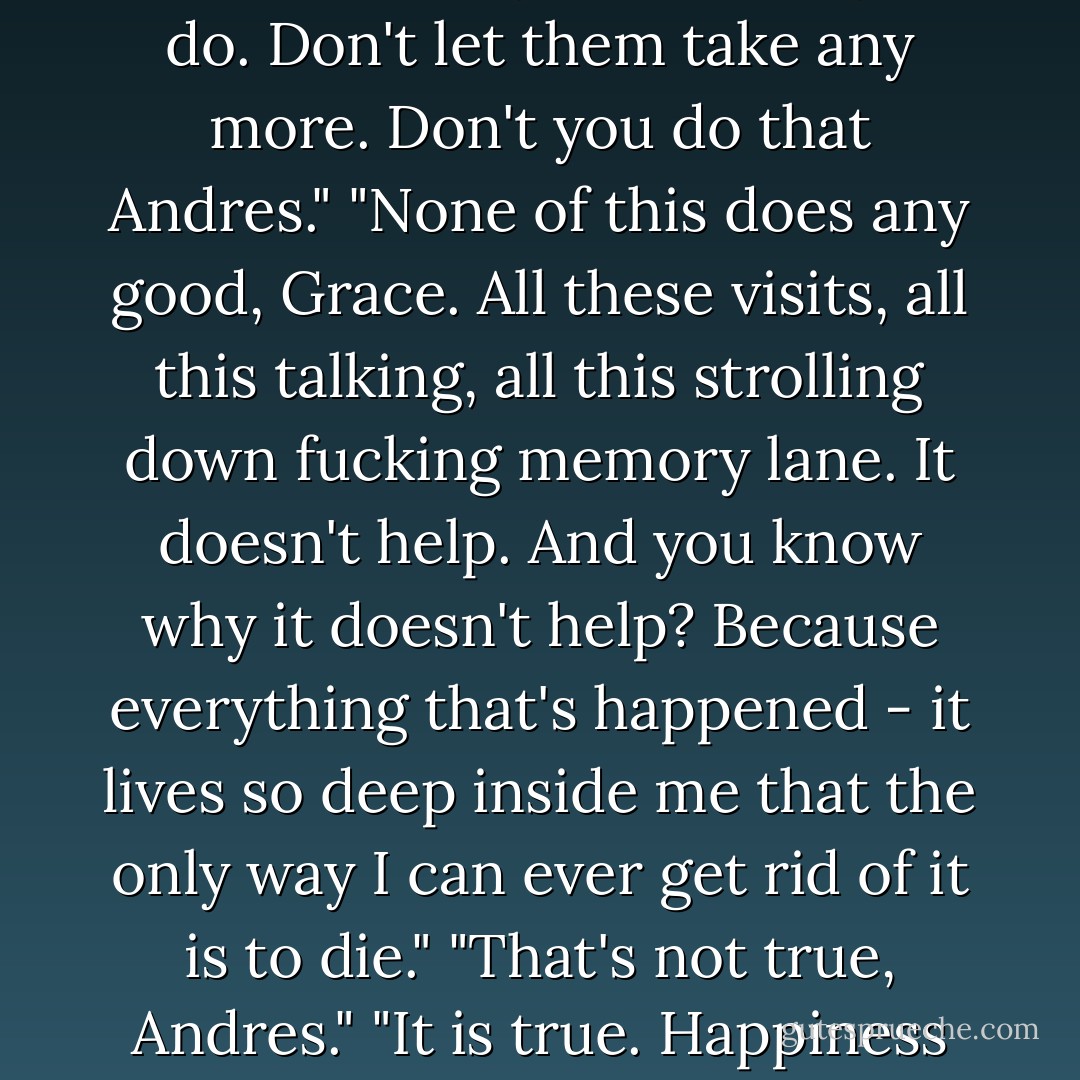 It makes me angry that you hate yourself for something that somebody else made you do. Don't let them take any more. Don't you do that Andres."<br />"None of this does any good, Grace. All these visits, all this talking, all this strolling down fucking memory lane. It doesn't help. And you know why it doesn't help? Because everything that's happened - it lives so deep inside me that the only way I can ever get rid of it is to die."<br />"That's not true, Andres."<br />"It is true. Happiness isn't in the cards for everyone, Grace. - Benjamin Alire Sáenz