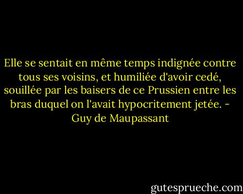 Elle se sentait en même temps indignée contre tous ses voisins, et humiliée d'avoir cedé, souillée par les baisers de ce Prussien entre les bras duquel on l'avait hypocritement jetée. - Guy de Maupassant
