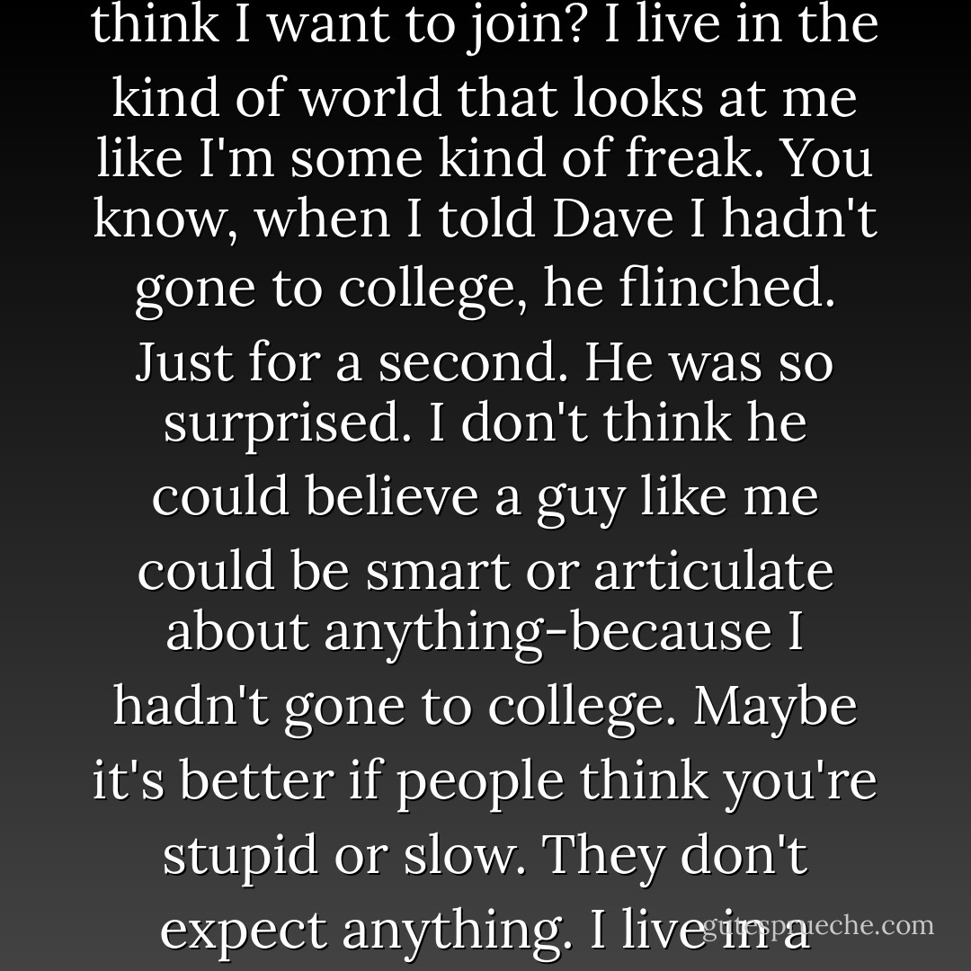 Maybe you're just in love with being an outsider. You can join the human race any time you want to."<br />"What makes you think I want to join? I live in the kind of world that looks at me like I'm some kind of freak. You know, when I told Dave I hadn't gone to college, he flinched. Just for a second. He was so surprised. I don't think he could believe a guy like me could be smart or articulate about anything-because I hadn't gone to college. Maybe it's better if people think you're stupid or slow. They don't expect anything. I live in a world that doesn't expect anything of me because it's already decided I don't matter. - Benjamin Alire Sáenz