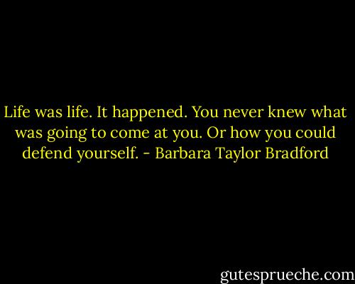 Life was life. It happened. You never knew what was going to come at you. Or how you could defend yourself. - Barbara Taylor Bradford