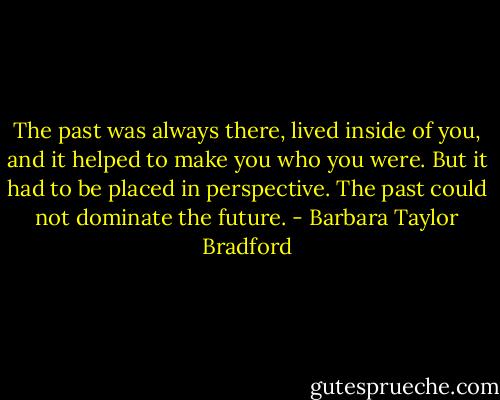 The past was always there, lived inside of you, and it helped to make you who you were. But it had to be placed in perspective. The past could not dominate the future. - Barbara Taylor Bradford