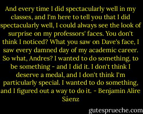 And every time I did spectacularly well in my classes, and I'm here to tell you that I did spectacularly well, I could always see the look of surprise on my professors' faces. You don't think I noticed? What you saw on Dave's face, I saw every damned day of my academic career. So what, Andres? I wanted to do something, to be something - and I did it. I don't think I deserve a medal, and I don't think I'm particularly special. I wanted to do something, and I figured out a way to do it. - Benjamin Alire Sáenz
