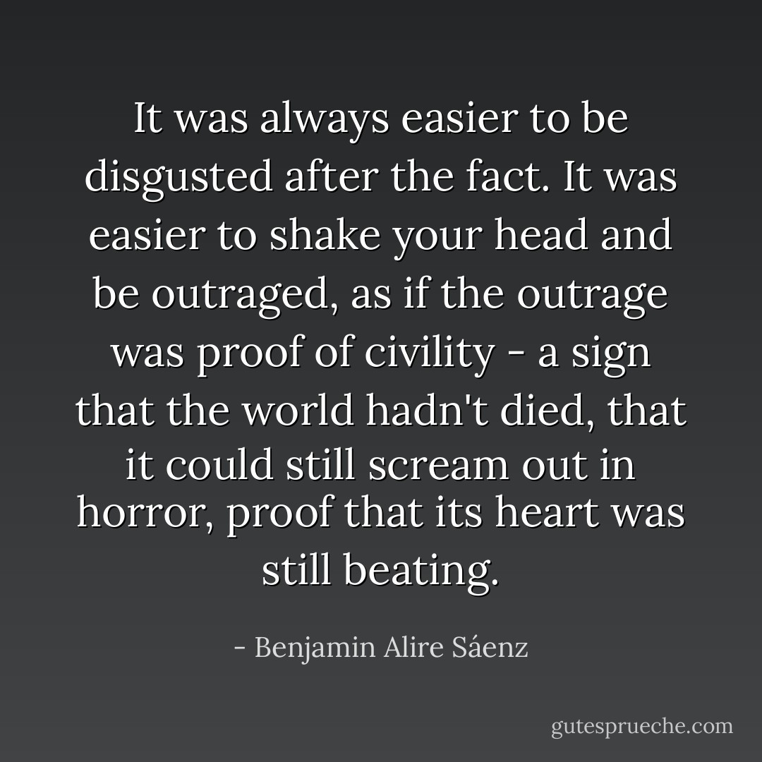 It was always easier to be disgusted after the fact. It was easier to shake your head and be outraged, as if the outrage was proof of civility - a sign that the world hadn't died, that it could still scream out in horror, proof that its heart was still beating. - Benjamin Alire Sáenz