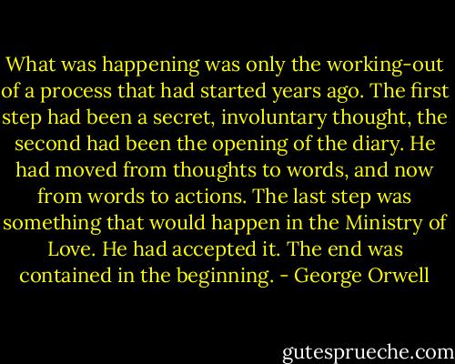 What was happening was only the working-out of a process that had started years ago. The first step had been a secret, involuntary thought, the second had been the opening of the diary. He had moved from thoughts to words, and now from words to actions. The last step was something that would happen in the Ministry of Love. He had accepted it. The end was contained in the beginning. - George Orwell