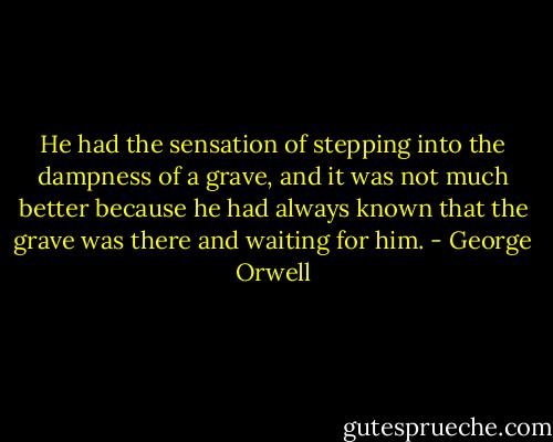 He had the sensation of stepping into the dampness of a grave, and it was not much better because he had always known that the grave was there and waiting for him. - George Orwell