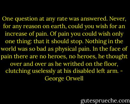 One question at any rate was answered. Never, for any reason on earth, could you wish for an increase of pain. Of pain you could wish only one thing: that it should stop. Nothing in the world was so bad as physical pain. In the face of pain there are no heroes, no heroes, he thought over and over as he writhed on the floor, clutching uselessly at his disabled left arm. - George Orwell