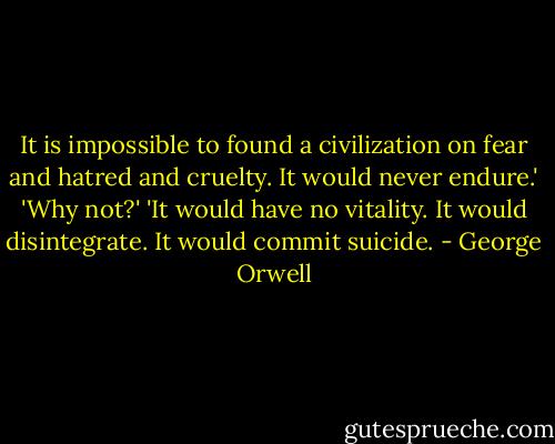 It is impossible to found a civilization on fear and hatred and cruelty. It would never endure.'<br />'Why not?'<br />'It would have no vitality. It would disintegrate. It would commit suicide. - George Orwell