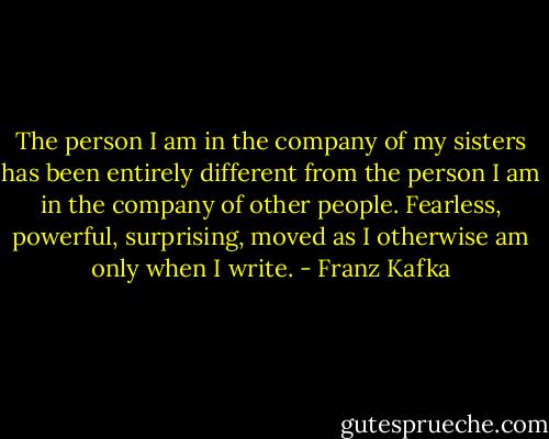 The person I am in the company of my sisters has been entirely different from the person I am in the company of other people. Fearless, powerful, surprising, moved as I otherwise am only when I write. - Franz Kafka