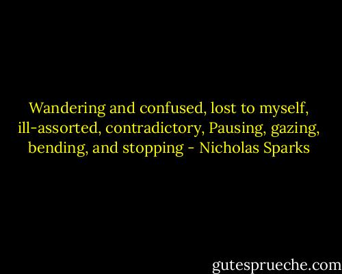 Wandering and confused, lost to myself, ill-assorted, contradictory, Pausing, gazing, bending, and stopping - Nicholas Sparks